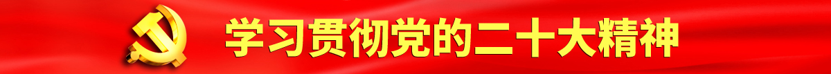 国产男女操逼网站认真学习贯彻落实党的二十大会议精神